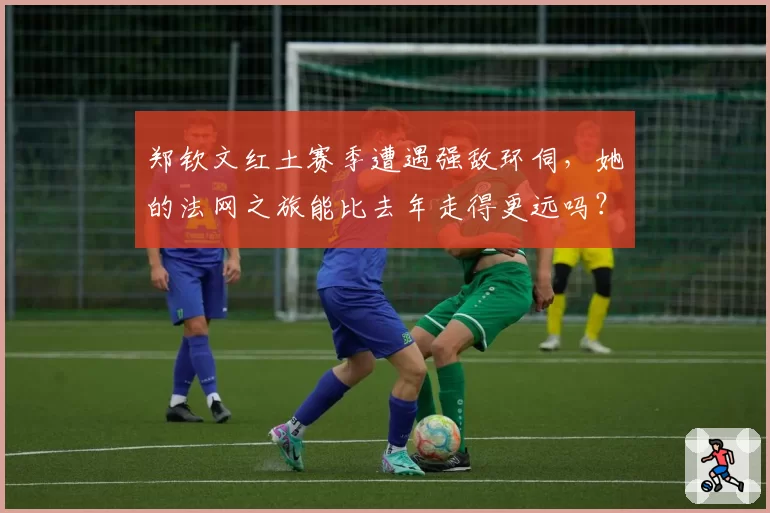 郑钦文红土赛季遭遇强敌环伺，她的法网之旅能比去年走得更远吗？