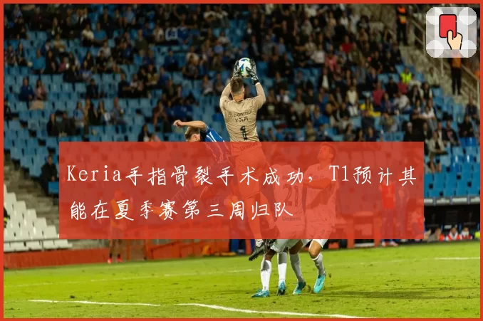 Keria手指骨裂手术成功,T1预计其能在夏季赛第三周归队