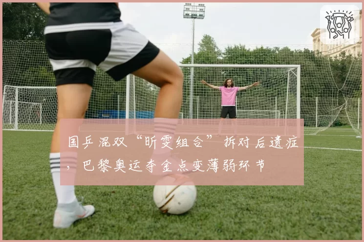 国乒混双“昕雯组合”拆对后遗症，巴黎奥运夺金点变薄弱环节