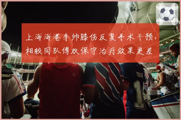 上海海港李帅膝伤反复手术干预,相较同队傅欢保守治疗效果更差