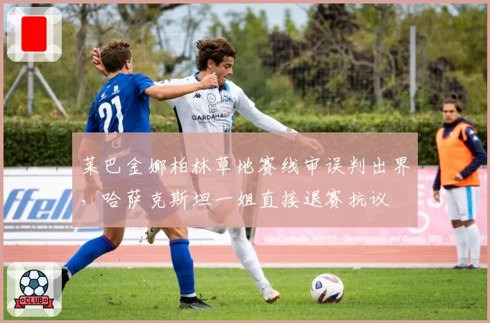 莱巴金娜柏林草地赛线审误判出界,哈萨克斯坦一姐直接退赛抗议