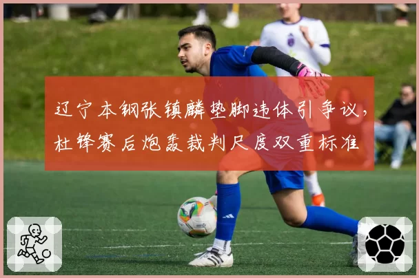 辽宁本钢张镇麟垫脚违体引争议,杜锋赛后炮轰裁判尺度双重标准
