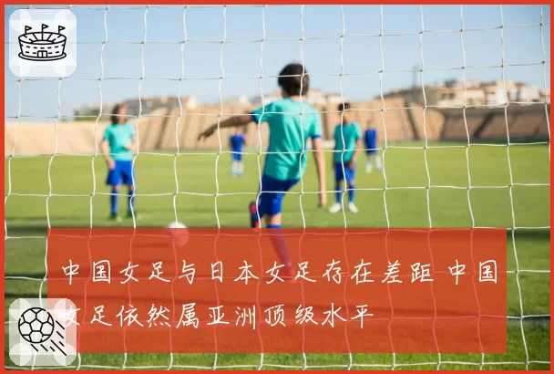 中国女足与日本女足存在差距 中国女足依然属亚洲顶级水平