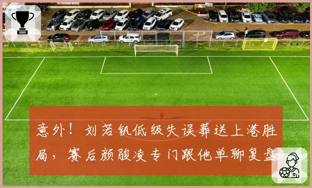 意外！刘若钒低级失误葬送上港胜局，赛后颜骏凌专门跟他单聊复盘
