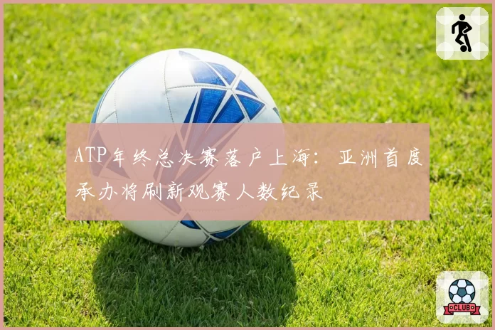 ATP年终总决赛落户上海：亚洲首度承办将刷新观赛人数纪录