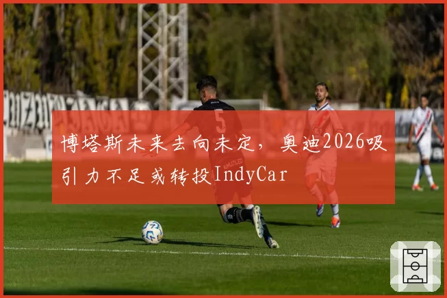 博塔斯未来去向未定,奥迪2026吸引力不足或转投IndyCar