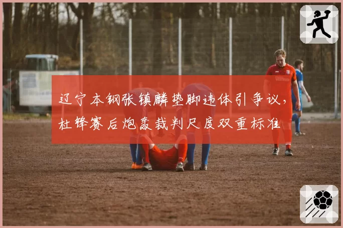 辽宁本钢张镇麟垫脚违体引争议，杜锋赛后炮轰裁判尺度双重标准