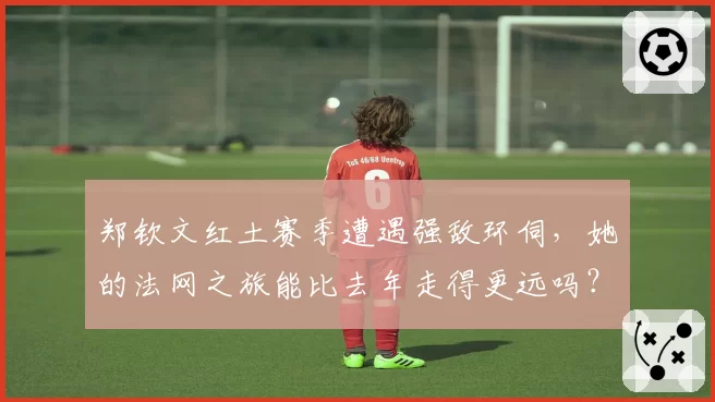 郑钦文红土赛季遭遇强敌环伺，她的法网之旅能比去年走得更远吗？