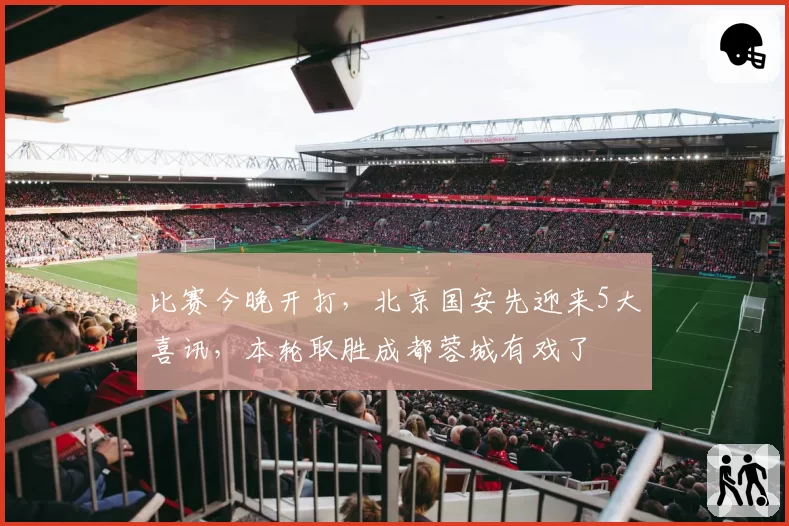 比赛今晚开打,北京国安先迎来5大喜讯,本轮取胜成都蓉城有戏了