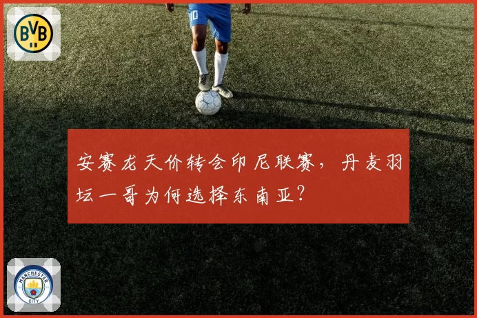 安赛龙天价转会印尼联赛,丹麦羽坛一哥为何选择东南亚?