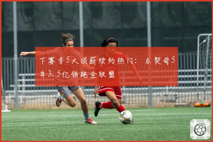 下赛季5大顶薪续约热门:东契奇5年3.5亿领跑全联盟