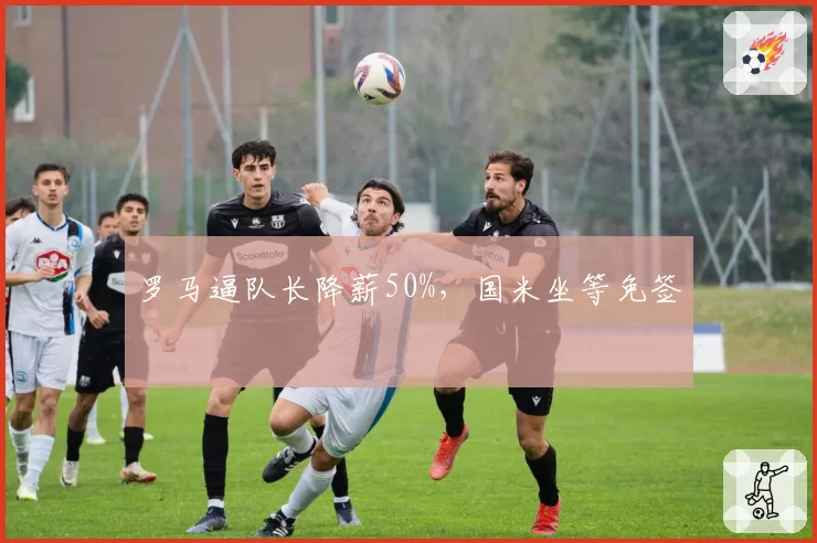 罗马逼队长降薪50%，国米坐等免签