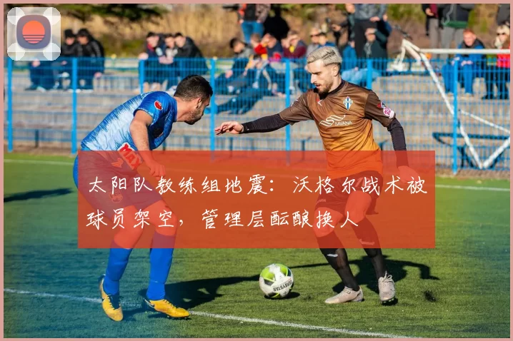 太阳队教练组地震：沃格尔战术被球员架空，管理层酝酿换人