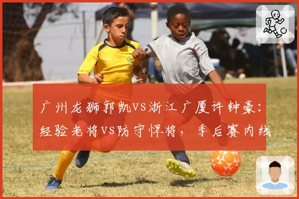 广州龙狮郭凯vs浙江广厦许钟豪:经验老将vs防守悍将,季后赛内线厚度博弈