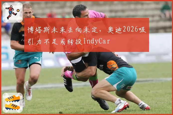 博塔斯未来去向未定,奥迪2026吸引力不足或转投IndyCar