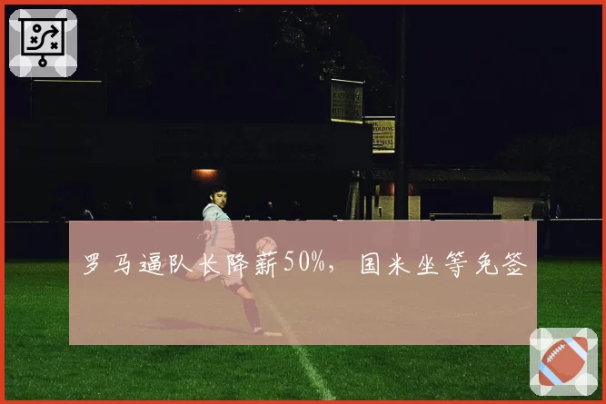 罗马逼队长降薪50%，国米坐等免签