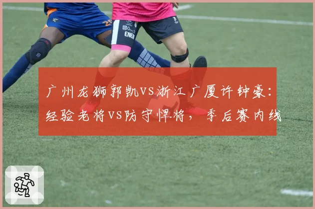 广州龙狮郭凯vs浙江广厦许钟豪:经验老将vs防守悍将,季后赛内线厚度博弈