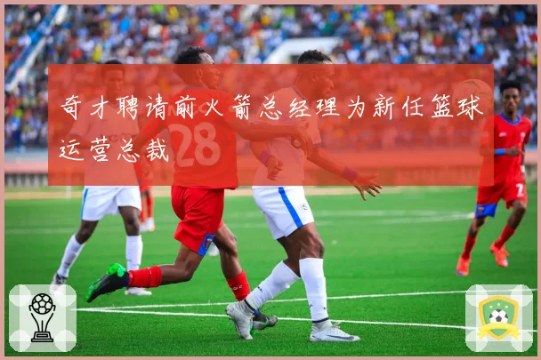 奇才聘请前火箭总经理为新任篮球运营总裁