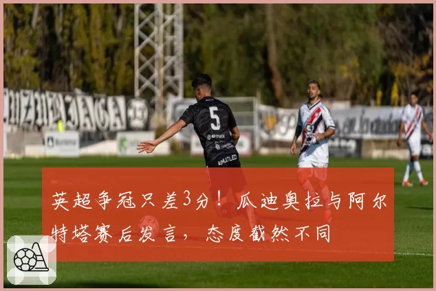 英超争冠只差3分！瓜迪奥拉与阿尔特塔赛后发言，态度截然不同