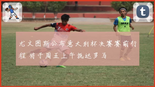 尤文图斯公布意大利杯决赛赛前行程 将于周五上午抵达罗马