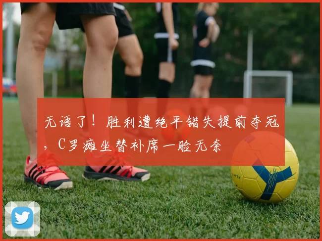 无语了!胜利遭绝平错失提前夺冠,C罗瘫坐替补席一脸无奈