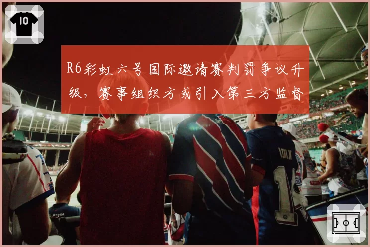 R6彩虹六号国际邀请赛判罚争议升级，赛事组织方或引入第三方监督