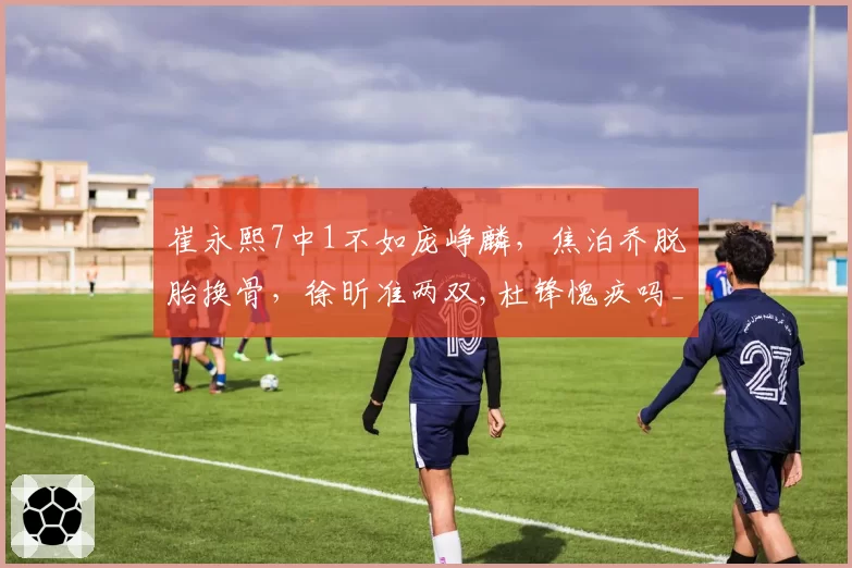 崔永熙7中1不如庞峥麟，焦泊乔脱胎换骨，徐昕准两双,杜锋愧疚吗_