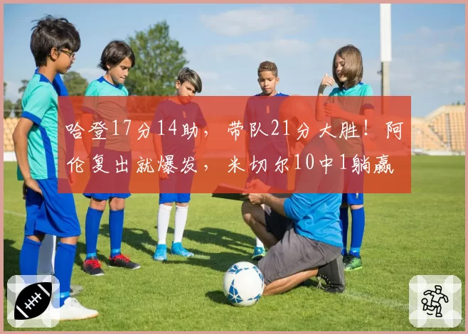 哈登17分14助,带队21分大胜!阿伦复出就爆发,米切尔10中1躺赢