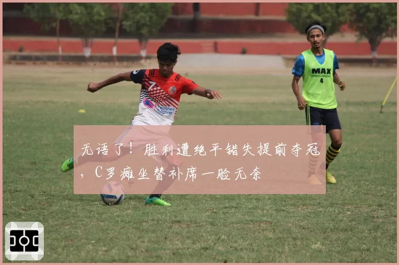 无语了!胜利遭绝平错失提前夺冠,C罗瘫坐替补席一脸无奈