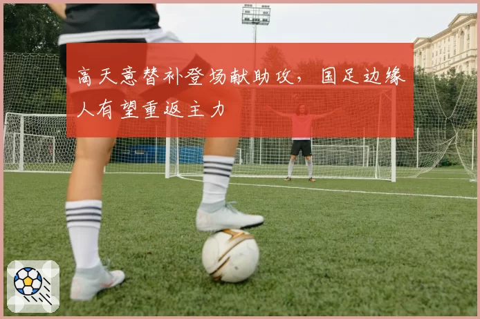 高天意替补登场献助攻,国足边缘人有望重返主力